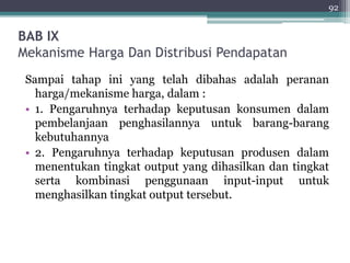 BAB IX 
Mekanisme Harga Dan Distribusi Pendapatan 
92 
Sampai tahap ini yang telah dibahas adalah peranan 
harga/mekanisme harga, dalam : 
• 1. Pengaruhnya terhadap keputusan konsumen dalam 
pembelanjaan penghasilannya untuk barang-barang 
kebutuhannya 
• 2. Pengaruhnya terhadap keputusan produsen dalam 
menentukan tingkat output yang dihasilkan dan tingkat 
serta kombinasi penggunaan input-input untuk 
menghasilkan tingkat output tersebut. 
 