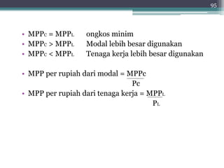 • MPPC = MPPL ongkos minim 
• MPPC > MPPL Modal lebih besar digunakan 
• MPPC < MPPL Tenaga kerja lebih besar digunakan 
• MPP per rupiah dari modal = MPPc 
Pc 
• MPP per rupiah dari tenaga kerja = MPPL 
PL 
95 
 