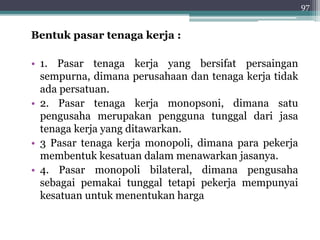 Bentuk pasar tenaga kerja : 
• 1. Pasar tenaga kerja yang bersifat persaingan 
sempurna, dimana perusahaan dan tenaga kerja tidak 
ada persatuan. 
• 2. Pasar tenaga kerja monopsoni, dimana satu 
pengusaha merupakan pengguna tunggal dari jasa 
tenaga kerja yang ditawarkan. 
• 3 Pasar tenaga kerja monopoli, dimana para pekerja 
membentuk kesatuan dalam menawarkan jasanya. 
• 4. Pasar monopoli bilateral, dimana pengusaha 
sebagai pemakai tunggal tetapi pekerja mempunyai 
kesatuan untuk menentukan harga 
97 
 