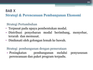 BAB X 
99 
Strategi Pertumbuhan 
• Terpusat pada upaya pembentukan modal. 
• Distribusi penyebaran modal berimbang, menyebar, 
terarah dan memusat. 
• Dinikmati oleh golongan lemah ke bawah. 
Strategi pembangunan dengan pemerataan 
• Peningkatan pembangunan melalui penyusunan 
perencanaan dan paket program terpadu. 
 