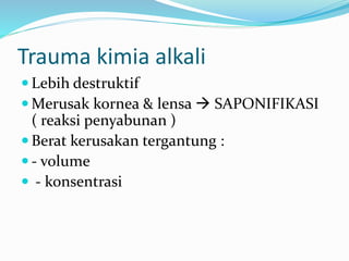 Trauma kimia alkali
 Lebih destruktif
 Merusak kornea & lensa  SAPONIFIKASI
( reaksi penyabunan )
 Berat kerusakan tergantung :
 - volume
 - konsentrasi
 