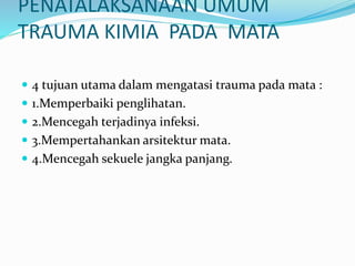 PENATALAKSANAAN UMUM
TRAUMA KIMIA PADA MATA
 4 tujuan utama dalam mengatasi trauma pada mata :
 1.Memperbaiki penglihatan.
 2.Mencegah terjadinya infeksi.
 3.Mempertahankan arsitektur mata.
 4.Mencegah sekuele jangka panjang.
 