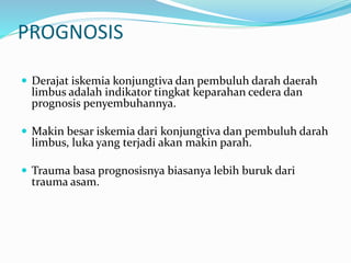 PROGNOSIS
 Derajat iskemia konjungtiva dan pembuluh darah daerah
limbus adalah indikator tingkat keparahan cedera dan
prognosis penyembuhannya.
 Makin besar iskemia dari konjungtiva dan pembuluh darah
limbus, luka yang terjadi akan makin parah.
 Trauma basa prognosisnya biasanya lebih buruk dari
trauma asam.
 