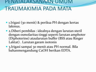 PENATALAKSANAAN UMUM
TRAUMAKIMIA PADA MATA
 1.Irigasi (30 menit) & periksa PH dengan kertas
lakmus.
 2.Diberi pembilas : idealnya dengan larutan steril
dengan osmolaritas tinggi seperti larutan amphoter
(Diphoterine) ataularutan buffer (BSS atau Ringer
Laktat) . Larutan garam isotonis
 3.Irigasi sampai 30 menit atau PH normal. Bila
bahanmengandung CaOH berikan EDTA.
 