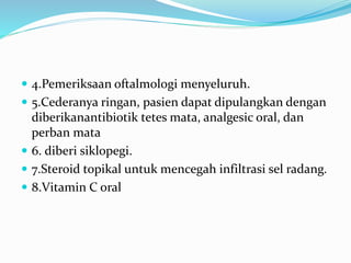  4.Pemeriksaan oftalmologi menyeluruh.
 5.Cederanya ringan, pasien dapat dipulangkan dengan
diberikanantibiotik tetes mata, analgesic oral, dan
perban mata
 6. diberi siklopegi.
 7.Steroid topikal untuk mencegah infiltrasi sel radang.
 8.Vitamin C oral
 