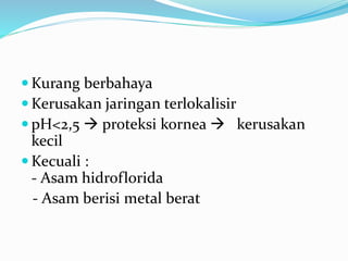  Kurang berbahaya
 Kerusakan jaringan terlokalisir
 pH<2,5  proteksi kornea  kerusakan
kecil
 Kecuali :
- Asam hidroflorida
- Asam berisi metal berat
 
