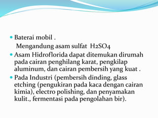  Baterai mobil .
Mengandung asam sulfat H2SO4
 Asam Hidroflorida dapat ditemukan dirumah
pada cairan penghilang karat, pengkilap
aluminum, dan cairan pembersih yang kuat .
 Pada Industri (pembersih dinding, glass
etching (pengukiran pada kaca dengan cairan
kimia), electro polishing, dan penyamakan
kulit., fermentasi pada pengolahan bir).
 