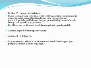  Periksa PH dengan kertas lakmus .
 Irigasi jaringan yang terkena secepat-cepatnya, selama mungkin untuk
menghilangkan dan melarutkan bahan yang mengakibatkan
trauma.Irigasi dapat dilakukan dengan garam fisiologi atau air bersih
lainnya paling sedikit 15-30 menit.
 Bersihkan sisa zat kimia di fornik konjungtiva dengan kapas lidi.
 Anestesi topikal (blefarospasme berat)
 Antibiotik  bila perlu
 Biasanya trauma akibat asam akan normal kembali,sehingga tajam
penglihatan tidak banyak terganggu.
 
