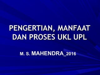 PENGERTIAN, MANFAATPENGERTIAN, MANFAAT
DAN PROSES UKL UPLDAN PROSES UKL UPL
M. S. MAHENDRA_2016
 