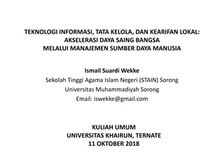 TEKNOLOGI INFORMASI, TATA KELOLA, DAN KEARIFAN LOKAL:
AKSELERASI DAYA SAING BANGSA
MELALUI MANAJEMEN SUMBER DAYA MANUSIA
Ismail Suardi Wekke
Sekolah Tinggi Agama Islam Negeri (STAIN) Sorong
Universitas Muhammadiyah Sorong
Email: iswekke@gmail.com
KULIAH UMUM
UNIVERSITAS KHAIRUN, TERNATE
11 OKTOBER 2018
 