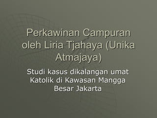 Perkawinan Campuran
oleh Liria Tjahaya (Unika
Atmajaya)
Studi kasus dikalangan umat
Katolik di Kawasan Mangga
Besar Jakarta
 
