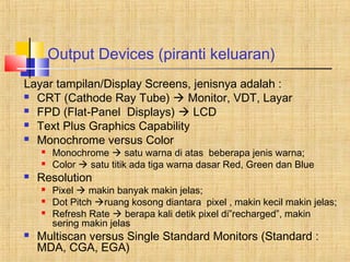 Output Devices (piranti keluaran) 
Layar tampilan/Display Screens, jenisnya adalah : 
 CRT (Cathode Ray Tube)  Monitor, VDT, Layar 
 FPD (Flat-Panel Displays)  LCD 
 Text Plus Graphics Capability 
 Monochrome versus Color 
 Monochrome  satu warna di atas beberapa jenis warna; 
 Color  satu titik ada tiga warna dasar Red, Green dan Blue 
 Resolution 
 Pixel  makin banyak makin jelas; 
 Dot Pitch ruang kosong diantara pixel , makin kecil makin jelas; 
 Refresh Rate  berapa kali detik pixel di”recharged”, makin 
sering makin jelas 
 Multiscan versus Single Standard Monitors (Standard : 
MDA, CGA, EGA) 
 