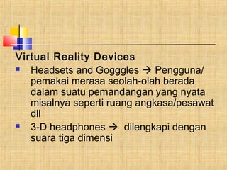 Virtual Reality Devices 
 Headsets and Gogggles  Pengguna/ 
pemakai merasa seolah-olah berada 
dalam suatu pemandangan yang nyata 
misalnya seperti ruang angkasa/pesawat 
dll 
 3-D headphones  dilengkapi dengan 
suara tiga dimensi 
 
