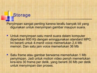 Storage 
Penyimpan sangat penting karena terallu banyak bit yang 
digunakan untuk menyimpan gambar maupun suara. 
 Untuk menyimpan satu menit suara dalam komputer 
diperlukan 600 Kb dengan emnggunakan standard MPC. 
Ini berarti untuk 4-menit voice memerlukan 2,4 Mb 
memori. Dan satu jam voice memerlukan 36 Mb 
 Satu frame atau gambar berwarna memerlukan 1 Mb 
penyimpan. Jadi untuk motion video penuh memerlukan 
kira-kira 30 frame per detik, yang berarti 30 Mb per detik 
untuk menyimpan dan proses. 
 