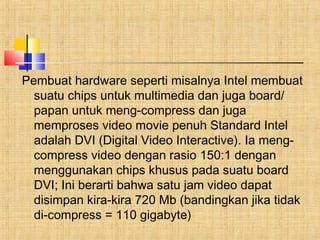 Pembuat hardware seperti misalnya Intel membuat 
suatu chips untuk multimedia dan juga board/ 
papan untuk meng-compress dan juga 
memproses video movie penuh Standard Intel 
adalah DVI (Digital Video Interactive). Ia meng-compress 
video dengan rasio 150:1 dengan 
menggunakan chips khusus pada suatu board 
DVI; Ini berarti bahwa satu jam video dapat 
disimpan kira-kira 720 Mb (bandingkan jika tidak 
di-compress = 110 gigabyte) 
