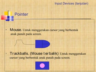 Pointer 
Input Devices (lanjutan) 
• Mouse. Untuk menggerakan cursor yang berbentuk 
anak panah pada screen. 
• Tr ackballs. (Mouse t er balik) Untuk menggerakan 
cursor yang berbentuk anak panah pada screen. 
 
