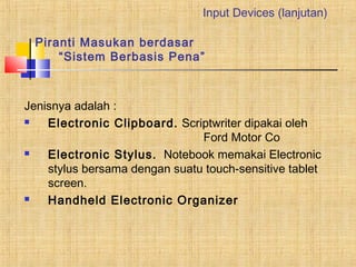 Piranti Masukan berdasar 
Input Devices (lanjutan) 
“Sistem Berbasis Pena” 
Jenisnya adalah : 
 Electronic Clipboard. Scriptwriter dipakai oleh 
Ford Motor Co 
 Electronic Stylus. Notebook memakai Electronic 
stylus bersama dengan suatu touch-sensitive tablet 
screen. 
 Handheld Electronic Organizer 
 