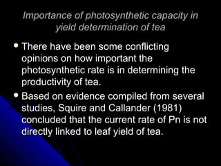 Importance of photosynthetic capacity inImportance of photosynthetic capacity in
yield determination of teayield determination of tea
 There have been some conflictingThere have been some conflicting
opinions on how important theopinions on how important the
photosynthetic rate is in determining thephotosynthetic rate is in determining the
productivity of tea.productivity of tea.
 Based on evidence compiled from severalBased on evidence compiled from several
studies, Squire and Callander (1981)studies, Squire and Callander (1981)
concluded that the current rate of Pn is notconcluded that the current rate of Pn is not
directly linked to leaf yield of tea.directly linked to leaf yield of tea.
 