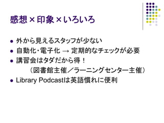 感想×印象×いろいろ

外から見えるスタッフが少ない
自動化・電子化 → 定期的なチェックが必要
講習会はタダだから得！
     （図書館主催／ラーニングセンター主催）
Library Podcastは英語慣れに便利
 