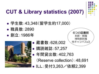 CUT & Library statistics (2007)

 学生数：43,348（留学生約17,000）
 職員数：2890
                             6つの図書館
 創立：1986年                     本館・教職
                              博物館附属
           蔵書数：628,002       他キャンパスx3

           購読雑誌：57,257
           年間貸出数：402,763
           （Reserve collection）：48,691
           ＩＬＬ：受付3,263／依頼2,399
 