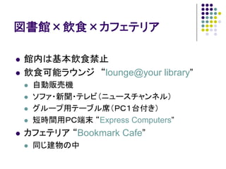 図書館×飲食×カフェテリア

館内は基本飲食禁止
飲食可能ラウンジ “lounge@your library”
 自動販売機
 ソファ・新聞・テレビ（ニュースチャンネル）
 グループ用テーブル席（ＰＣ１台付き）
 短時間用ＰＣ端末 “Express Computers”
カフェテリア “Bookmark Cafe”
 同じ建物の中
 