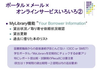 ポータル×メール×
  オンラインサービスいろいろ②

MyLibrary機能 ”Your Borrower Information”
 貸出状況／取り寄せ依頼状況確認
 貸出更新
 過去に借りた本のリスト

  図書館職員からの直接連絡がほとんどない（OCC or SMS?）
  学生ポータル／MyLibraryを定期的にチェックする必要アリ
  特にレポート提出期・試験期のRecallには要注意
  (院生は１学期間の貸出期間→２週間以内の返却要求)
 