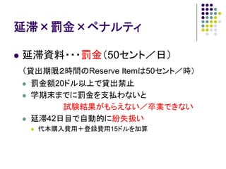 延滞×罰金×ペナルティ

延滞資料・・・罰金（50セント／日）
（貸出期限２時間のReserve Itemは50セント／時）
 罰金額20ドル以上で貸出禁止
 学期末までに罰金を支払わないと
      試験結果がもらえない／卒業できない
 延滞42日目で自動的に紛失扱い
  代本購入費用＋登録費用15ドルを加算
 