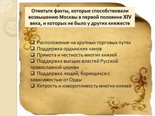 Отметьте факты, которые способствовали
возвышению Москвы в первой половине XIV
 века, и которых не было у других княжеств


 Расположение на крупных торговых путях
 Поддержка ордынских ханов
 Прямота и честность многих князей
 Поддержка высших властей Русской
православной церкви
 Поддержка людей, борющихся с
зависимостью от Орды
 Хитрость и изворотливость многих князей
 