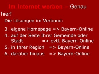 Im Internet werben  –  Genau hier! Die Lösungen im Verbund: eigene Homepage => Bayern-Online auf der Seite Ihrer Gemeinde oder Stadt    => evtl. Bayern-Online in Ihrer Region  => Bayern-Online darüber hinaus  => Bayern-Online 