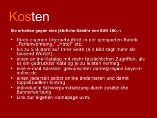 Kos ten Sie erhalten gegen eine jährliche Gebühr von EUR 180,-: Ihren eigenen Internetauftritt in der geeigneten Rubrik „Ferienwohnung,“ „Hotel“ etc. bis zu 5 Bildern auf Ihrer Seite (ein Bild sagt mehr als tausend Worte!). einen online-Katalog mit mehr tatsächlichen Zugriffen, als es ein gedruckter Katalog je zu leisten vermag. eine e-mail Adresse: gewünschter  name @region.bayern-online.de einen jederzeit selbst online änderbaren und damit toppaktuellem Eintrag individuelle Schwerpunktsetzung durch zusätzliche Bannerwerbung Link zur eigenen Homepage uvm. 