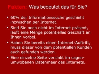 Fakten:   Was bedeutet das für Sie? 60% der Informationssuche geschieht inzwischen per Internet. Sind Sie noch nicht im Internet präsent, läuft eine Menge potentielles Geschäft an Ihnen vorbei. Haben Sie bereits einen Internet-Auftritt, muss dieser von dem potentiellen Kunden auch gefunden werden. Eine einzelne Seite versinkt im sagen-umwobenen Datenmeer des Internets. 