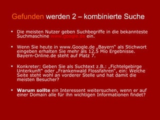 Gefunden  werden 2 – kombinierte Suche Die meisten Nutzer geben Suchbegriffe in die bekannteste Suchmaschine  www.google.de  ein. Wenn Sie heute in www.Google.de „Bayern“ als Stichwort eingeben erhalten Sie mehr als 12,5 Mio Ergebnisse. Bayern-Online.de steht auf Platz 7. Konkreter: Geben Sie als Suchtext z.B.: „Fichtelgebirge Unterkunft“ oder „Frankenwald Flossfahren“, ein: Welche Seite steht wohl an vorderer Stelle und hat damit die meisten Besucher? Warum sollte  ein Interessent weitersuchen, wenn er auf einer Domain alle für ihn wichtigen Informationen findet? 
