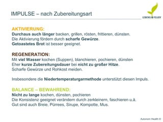 Autonom Health ©
IMPULSE – nach Zubereitungsart
AKTIVIERUNG:
Durchaus auch länger backen, grillen, rösten, frittieren, dünsten.
Die Aktivierung fördern durch scharfe Gewürze.
Getoastetes Brot ist besser geeignet.
REGENERATION:
Mit viel Wasser kochen (Suppen), blanchieren, pochieren, dünsten
Eher kurze Zubereitungsdauer bei nicht zu großer Hitze.
Scharfe Gewürze und Rohkost meiden.
Insbesondere die Niedertemperaturgarmethode unterstützt diesen Impuls.
BALANCE – BEWAHREND:
Nicht zu lange kochen, dünsten, pochieren
Die Konsistenz geeignet verändern durch zerkleinern, faschieren u.ä.
Gut sind auch Breie, Pürrees, Sirupe, Kompotte, Mus.
 
