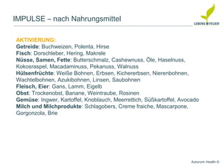 Autonom Health ©
IMPULSE – nach Nahrungsmittel
AKTIVIERUNG:
Getreide: Buchweizen, Polenta, Hirse
Fisch: Dorschleber, Hering, Makrele
Nüsse, Samen, Fette: Butterschmalz, Cashewnuss, Öle, Haselnuss,
Kokosraspel, Macadaminuss, Pekanuss, Walnuss
Hülsenfrüchte: Weiße Bohnen, Erbsen, Kichererbsen, Nierenbohnen,
Wachtelbohnen, Azukibohnen, Linsen, Saubohnen
Fleisch, Eier: Gans, Lamm, Eigelb
Obst: Trockenobst, Banane, Weintraube, Rosinen
Gemüse: Ingwer, Kartoffel, Knoblauch, Meerrettich, Süßkartoffel, Avocado
Milch und Milchprodukte: Schlagobers, Creme fraiche, Mascarpone,
Gorgonzola, Brie
 