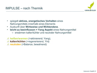 Autonom Health ©
IMPULSE – nach Thermik
• spiegelt aktives, energetisches Verhalten eines
Nahrungsmittels innerhalb eines Elements
• Auskunft über Wirkweise und Wirktendenz.
• leicht zu beeinflussen = Yang Aspekt eines Nahrungsmittel
o erwärmen kalter/kühler und neutraler Nahrungsmittel
heißen/warmen (=aktivierend; Yang),
kalten/kühlen (=regenerierend, Yin)
neutralen (=Balance, bewahrend)
 