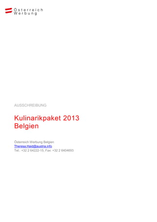 AUSSCHREIBUNG


Kulinarikpaket 2013
Belgien

Österreich Werbung Belgien
Theresa.Haid@austria.info
Tel.: +32 2 64222-15, Fax: +32 2 6404693
 