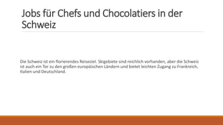 Jobs für Chefs und Chocolatiers in der
Schweiz
Die Schweiz ist ein florierendes Reiseziel. Skigebiete sind reichlich vorhanden, aber die Schweiz
ist auch ein Tor zu den großen europäischen Ländern und bietet leichten Zugang zu Frankreich,
Italien und Deutschland.
 