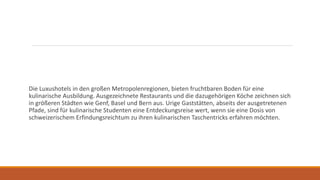 Die Luxushotels in den großen Metropolenregionen, bieten fruchtbaren Boden für eine
kulinarische Ausbildung. Ausgezeichnete Restaurants und die dazugehörigen Köche zeichnen sich
in größeren Städten wie Genf, Basel und Bern aus. Urige Gaststätten, abseits der ausgetretenen
Pfade, sind für kulinarische Studenten eine Entdeckungsreise wert, wenn sie eine Dosis von
schweizerischem Erfindungsreichtum zu ihren kulinarischen Taschentricks erfahren möchten.
 