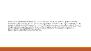 Die landwirtschaftliche Tradition des Landes definiert sich durch einfache gastronomische
Ausrichtung der Schweiz, die auf Grundnahrungsmitteln basiert und die regionale Produkte des
Landes nutzt.Nationale Gerichte wie Fondue, eine Kombination aus einfachen Zutaten, die aus
der französischen Käse-Sauce und Rösti, eine schlichte Kartoffel-Kreation, zeigen eine
bescheidene Art der Schweizer Kochkünste.
 