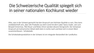 Die Schweizerische Qualität spiegelt sich
in seiner nationalen Kochkunst wieder
Alles, was in der Schweiz gemacht hat den Anspruch von höchster Qualität zu sein. Dies kann
anekdotenhaft sein, aber alle Produkte aus dem Land mit dem Label 'Swiss-made', wie zum
Beispiel Victorinox, TAG Heuer und Rolex-Uhren werden diesem Ruf gerecht. Der Schweizer
Anspruch am kulinarischen Detail steht dem in nichts nach und lässt sich in einem Wort
zusammenfassen: Schokolade.
Die Schokoladenproduktion in der Schweiz ist ein integraler Bestandteil der Landkultur.
 