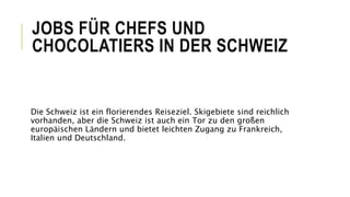 JOBS FÜR CHEFS UND
CHOCOLATIERS IN DER SCHWEIZ
Die Schweiz ist ein florierendes Reiseziel. Skigebiete sind reichlich
vorhanden, aber die Schweiz ist auch ein Tor zu den großen
europäischen Ländern und bietet leichten Zugang zu Frankreich,
Italien und Deutschland.
 