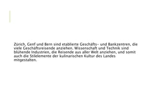Zürich, Genf und Bern sind etablierte Geschäfts- und Bankzentren, die
viele Geschäftsreisende anziehen. Wissenschaft und Technik sind
blühende Industrien, die Reisende aus aller Welt anziehen, und somit
auch die Stilelemente der kulinarischen Kultur des Landes
mitgestalten.
 