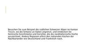 Besuchen Sie zum Beispiel die südlichen Schweizer Alpen im Kanton
Tessin, wo die Schweiz an Italien angrenzt, und entdecken Sie
heimische Geschmäcke und Gerichte, die die norditalienische Küche
auszeichnet. Andere Regionen eifern den nationalen Küchen der
Nachbarländer wie Deutschland und Frankreich nach.
 