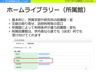 15分で京大図書館ことはじめ。
ホームライブラリー（所属館）
• 基本的に、所属学部や研究科の図書館・室
• 文献の取り寄せ、訪問利用等の窓口
• 所属館によって利用条件が違う図書館・室も
• 附属図書館は、学内者なら誰でも（ほぼ）何でも
受け付けてくれます
3. 学内図書館を使いこなす
2929
 
