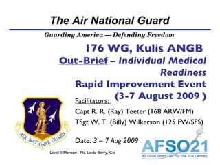 176 WG, Kulis ANGB   Out-Brief  –  Individual Medical Readiness Rapid Improvement Event  (3-7 August 2009 ) Facilitators:  Capt R. R. (Ray) Teeter (168 ARW/FM) TSgt W. T. (Billy) Wilkerson (125 FW/SFS)   Date:  3 – 7 Aug 2009 Level II Mentor:  Ms. Linda Berry, Ctr  