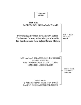 BML 3053
MORFOLOGI BAHASA MELAYU
Perbandingan bentuk awalan meN- dalam
Tatabahasa Dewan, Nahu Melayu Mutakhir,
dan Pembentukan Kata dalam Bahasa Melayu
MUHAMMAD BIN ABDULLAH (D2010204444)
KUMPULAN UPSI01
AT05 : PENDIDIKAN BAHASA MELAYU
SEMESTER 4, SESI 2012/2013
PENSYARAH
HJ. AHMAD KHAIR BIN HJ. MOHD NOR
FAKULTI BAHASA DAN KOMUNIKASI
FON 16 BOOK
ANTIQUA
BOLD
LOGO UPSI
(BOLD)
FON 14 BOOK
ANTOIQUA
NO BOLD
 