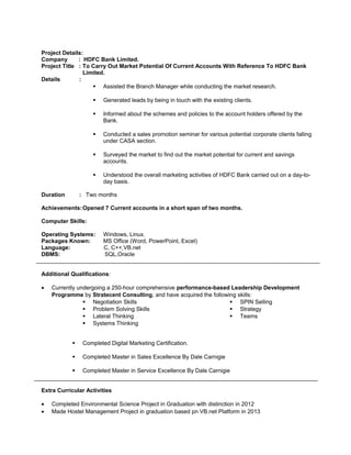 Project Details:
Company : HDFC Bank Limited.
Project Title : To Carry Out Market Potential Of Current Accounts With Reference To HDFC Bank
Limited.
Details :
 Assisted the Branch Manager while conducting the market research.
 Generated leads by being in touch with the existing clients.
 Informed about the schemes and policies to the account holders offered by the
Bank.
 Conducted a sales promotion seminar for various potential corporate clients falling
under CASA section.
 Surveyed the market to find out the market potential for current and savings
accounts.
 Understood the overall marketing activities of HDFC Bank carried out on a day-to-
day basis.
Duration : Two months
Achievements:Opened 7 Current accounts in a short span of two months.
Computer Skills:
Operating Systems: Windows, Linux.
Packages Known: MS Office (Word, PowerPoint, Excel)
Language: C, C++,VB.net
DBMS: SQL,Oracle
Additional Qualifications:
• Currently undergoing a 250-hour comprehensive performance-based Leadership Development
Programme by Stratecent Consulting, and have acquired the following skills:
 Negotiation Skills
 Problem Solving Skills
 Lateral Thinking
 Systems Thinking
 SPIN Selling
 Strategy
 Teams
 Completed Digital Marketing Certification.
 Completed Master in Sales Excellence By Dale Carnigie
 Completed Master in Service Excellence By Dale Carnigie
Extra Curricular Activities
• Completed Environmental Science Project in Graduation with distinction in 2012
• Made Hostel Management Project in graduation based pn VB.net Platform in 2013
 