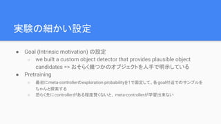 実験の細かい設定
● Goal (Intrinsic motivation) の設定
○ we built a custom object detector that provides plausible object
candidates => おそらく幾つかのオブジェクトを人手で明示している
● Pretraining
○ 最初にmeta-controllerのexploration probabilityを1で固定して、各goal付近でのサンプルを
ちゃんと探索する
○ 恐らく先にcontrollerがある程度賢くないと、 meta-controllerが学習出来ない
 