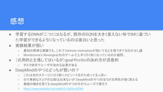 感想
● 学習するDNNが二つにはなるが、既存のDQNを大きく変えない形でIMに基づい
た学習ができるようになっているのは面白いと思った
● 実験結果が弱い
○ 最初の簡単な実験でも、これで Intrinsic motivationが効いてると主張できてるのか少し謎
○ Montezuma’s Revenge以外のゲームで上手く行く形になっているのか疑問。
● （汎用的と主張してはいるが）goalやcriticの決め方が恣意的
○ タスク依存でユーザが決める必要がある
● DeepMindのやつとどっちが賢いの？
○ これは次のステージに行く前にエピソードを打ち切ってるっぽい
○ ので単純なスコアの比較は出来ないが DeepMindのやつのほうが汎用性が高く見える
○ 動画の動きを見ても DeepMindのやつの方がスムーズで賢そう
○ https://www.youtube.com/watch?v=0yI2wJ6F8r0
 