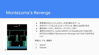Montezuma’s Revenge
● 障害物を交わしたりしながら、お宝を集めるゲーム
● 次のステージ（左上右上とか）に行くには、鍵をとる必要がある
● 鍵を取る（+100）、次のステージに行く（ +300）
● 通常のDANが0.0、Gorilla DQNが4.16（DeepMindがこのあと同じ
NIPS2016の論文でMontezuma’s RevengeにおけるSoTAを叩き出
した）
特徴としては、報酬が
1. Sparse
2. Delayed
 